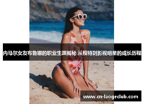 内马尔女友布鲁娜的职业生涯揭秘 从模特到影视明星的成长历程