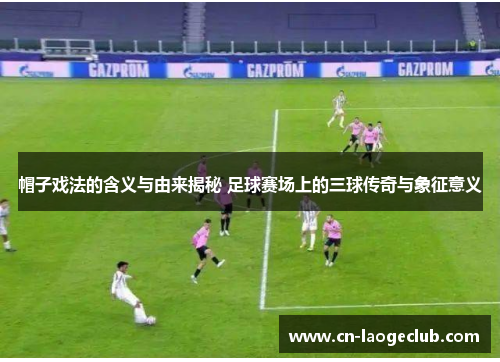 帽子戏法的含义与由来揭秘 足球赛场上的三球传奇与象征意义