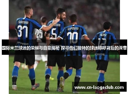 国际米兰球迷的荣耀与自豪揭秘 探寻他们独特的球迷称呼背后的深意