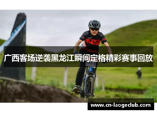 广西客场逆袭黑龙江瞬间定格精彩赛事回放