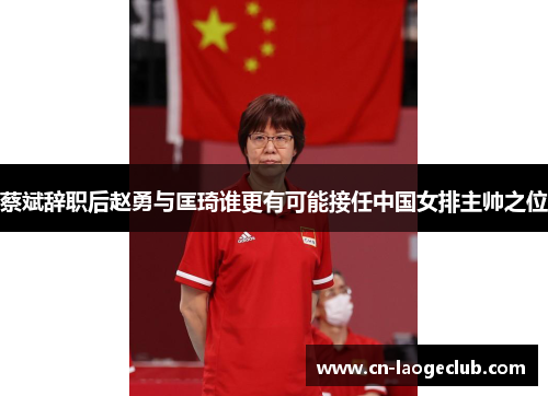 蔡斌辞职后赵勇与匡琦谁更有可能接任中国女排主帅之位