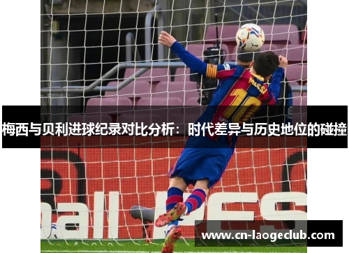 梅西与贝利进球纪录对比分析：时代差异与历史地位的碰撞