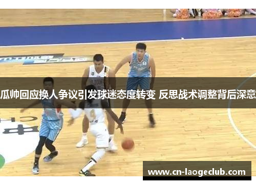 瓜帅回应换人争议引发球迷态度转变 反思战术调整背后深意