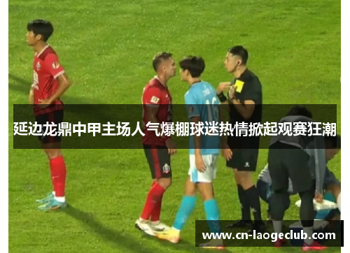 延边龙鼎中甲主场人气爆棚球迷热情掀起观赛狂潮
