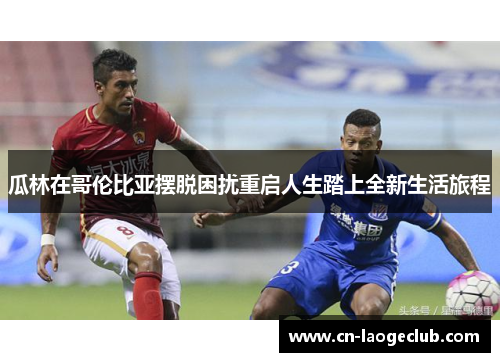 瓜林在哥伦比亚摆脱困扰重启人生踏上全新生活旅程