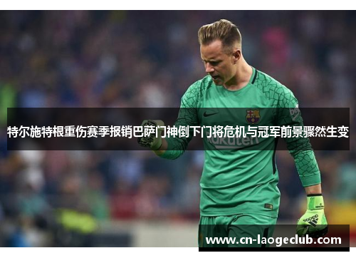 特尔施特根重伤赛季报销巴萨门神倒下门将危机与冠军前景骤然生变 特尔施特根重伤赛季报销巴萨门神倒下门将危机与冠军前景骤然生变