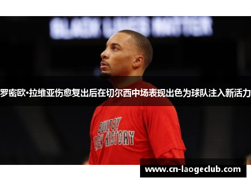 罗密欧·拉维亚伤愈复出后在切尔西中场表现出色为球队注入新活力