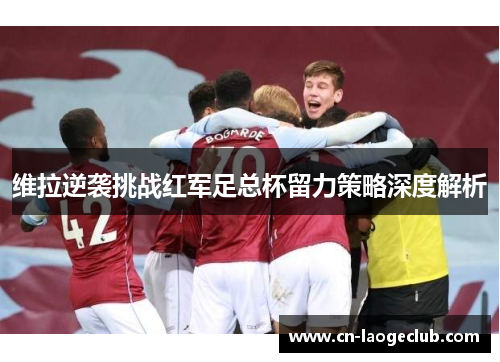 维拉逆袭挑战红军足总杯留力策略深度解析 维拉逆袭挑战红军足总杯留力策略深度解析